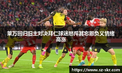 莱万回归旧主对决拜仁球迷怒斥其忘恩负义情绪高涨